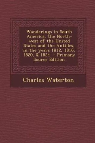 Cover of Wanderings in South America, the North-West of the United States and the Antilles, in the Years 1812, 1816, 1820, & 1824 - Primary Source Edition