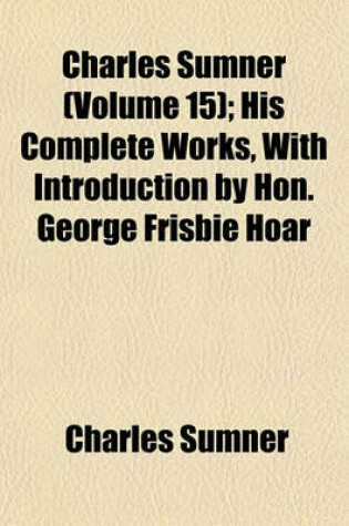 Cover of Charles Sumner (Volume 15); His Complete Works, with Introduction by Hon. George Frisbie Hoar