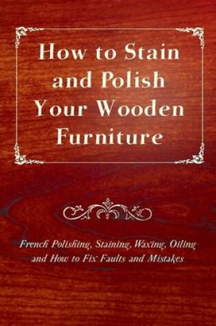 Cover of How to Stain and Polish Your Wooden Furniture - French Polishing, Staining, Waxing, Oiling and How to Fix Faults and Mistakes