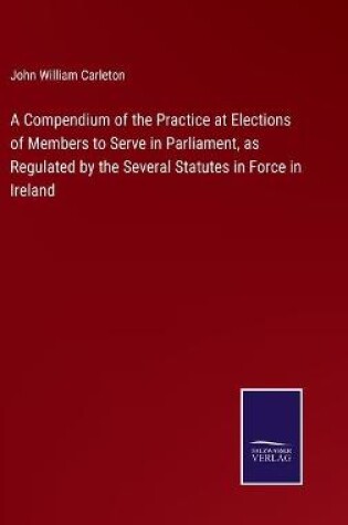 Cover of A Compendium of the Practice at Elections of Members to Serve in Parliament, as Regulated by the Several Statutes in Force in Ireland