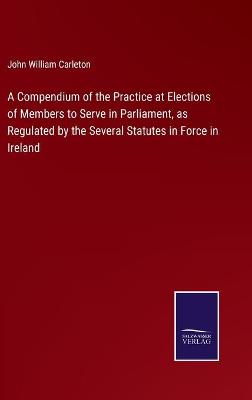 Book cover for A Compendium of the Practice at Elections of Members to Serve in Parliament, as Regulated by the Several Statutes in Force in Ireland