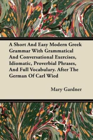 Cover of A Short And Easy Modern Greek Grammar With Grammatical And Conversational Exercises, Idiomatic, Proverbial Phrases, And Full Vocabulary. After The German Of Carl Wied