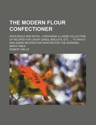 Book cover for The Modern Flour Confectioner; Wholesale and Retail, Containing a Large Collection of Recipes for Cheap Cakes, Biscuits, Etc. to Which Are Added Recipes for Dainties for the Working-Man's Table