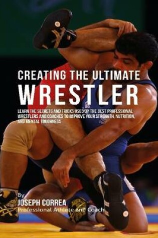 Cover of Creating the Ultimate Wrestler: Learn the Secrets and Tricks Used By the Best Professional Wrestlers and Coaches to Improve Your Strength, Nutrition, and Mental Toughness