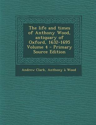 Book cover for The Life and Times of Anthony Wood, Antiquary of Oxford, 1632-1695 Volume 4