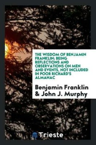 Cover of The Wisdom of Benjamin Franklin; Being Reflections and Observations on Men and Events, Not Included in Poor Richard's Almanac; Chosen from His Collected Papers, with Introd. by John J. Murphy