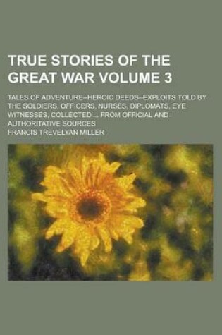 Cover of True Stories of the Great War; Tales of Adventure--Heroic Deeds--Exploits Told by the Soldiers, Officers, Nurses, Diplomats, Eye Witnesses, Collected ... from Official and Authoritative Sources Volume 3