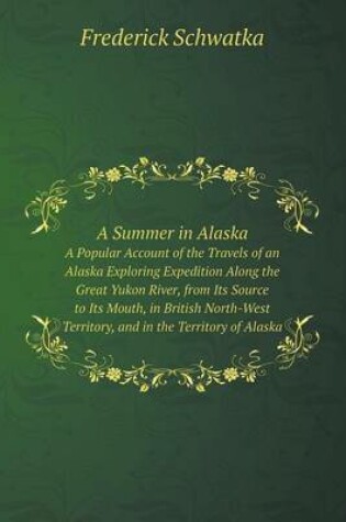 Cover of A Summer in Alaska A Popular Account of the Travels of an Alaska Exploring Expedition Along the Great Yukon River, from Its Source to Its Mouth, in British North-West Territory, and in the Territory of Alaska