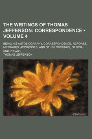 Cover of The Writings of Thomas Jefferson (Volume 4); Correspondence. Being His Autobiography, Correspondence, Reports, Messages, Addresses, and Other Writings, Official and Private