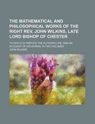 Book cover for The Mathematical and Philosophical Works of the Right REV. John Wilkins, Late Lord Bishop of Chester; To Which Is Prefix'd the Author's Life, and an Account of His Works; In Two Volumes