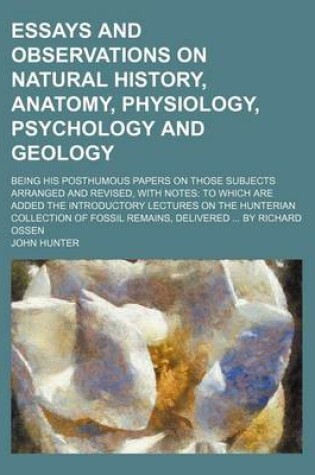Cover of Essays and Observations on Natural History, Anatomy, Physiology, Psychology and Geology; Being His Posthumous Papers on Those Subjects Arranged and Revised, with Notes to Which Are Added the Introductory Lectures on the Hunterian Collection of Fossil Remai
