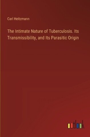 Cover of The Intimate Nature of Tuberculosis. Its Transmissibility, and Its Parasitic Origin