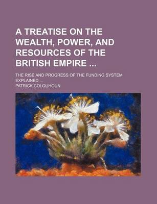 Book cover for A Treatise on the Wealth, Power, and Resources of the British Empire; The Rise and Progress of the Funding System Explained ...