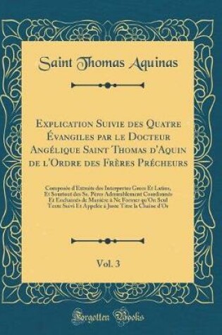 Cover of Explication Suivie Des Quatre Évangiles Par Le Docteur Angélique Saint Thomas d'Aquin de l'Ordre Des Frères Précheurs, Vol. 3