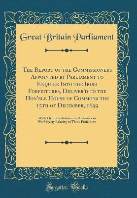 Book cover for The Report of the Commissioners Appointed by Parliament to Enquire Into the Irish Forfeitures, Deliver'd to the Hon'ble House of Commons the 15th of December, 1699