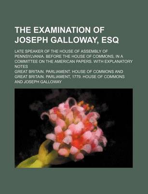 Book cover for The Examination of Joseph Galloway, Esq; Late Speaker of the House of Assembly of Pennsylvania. Before the House of Commons, in a Committee on the American Papers. with Explanatory Notes