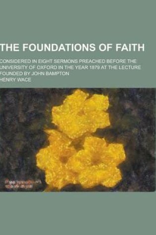 Cover of The Foundations of Faith; Considered in Eight Sermons Preached Before the University of Oxford in the Year 1879 at the Lecture Founded by John Bampton