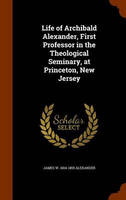 Book cover for Life of Archibald Alexander, First Professor in the Theological Seminary, at Princeton, New Jersey