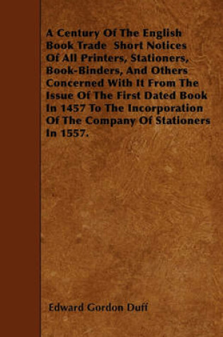 Cover of A Century Of The English Book Trade Short Notices Of All Printers, Stationers, Book-Binders, And Others Concerned With It From The Issue Of The First Dated Book In 1457 To The Incorporation Of The Company Of Stationers In 1557.