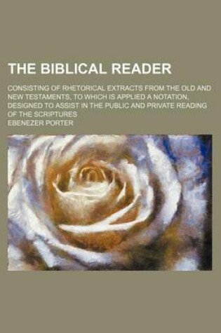 Cover of The Biblical Reader; Consisting of Rhetorical Extracts from the Old and New Testaments, to Which Is Applied a Notation, Designed to Assist in the Public and Private Reading of the Scriptures