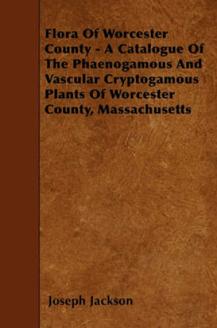 Cover of Flora Of Worcester County - A Catalogue Of The Phaenogamous And Vascular Cryptogamous Plants Of Worcester County, Massachusetts