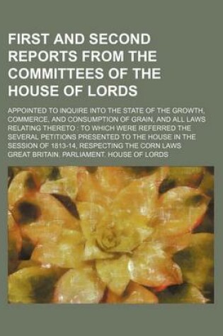 Cover of First and Second Reports from the Committees of the House of Lords; Appointed to Inquire Into the State of the Growth, Commerce, and Consumption of Grain, and All Laws Relating Thereto to Which Were Referred the Several Petitions Presented to the House I