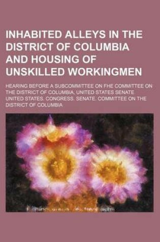 Cover of Inhabited Alleys in the District of Columbia and Housing of Unskilled Workingmen; Hearing Before a Subcommittee on Fhe Committee on the District of Columbia, United States Senate