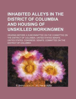 Book cover for Inhabited Alleys in the District of Columbia and Housing of Unskilled Workingmen; Hearing Before a Subcommittee on Fhe Committee on the District of Columbia, United States Senate