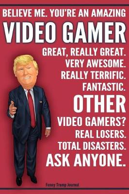 Cover of Funny Trump Journal - Believe Me. You're An Amazing Video Gamer Great, Really Great. Very Awesome. Fantastic. Other Video Gamers Total Disasters. Ask Anyone.