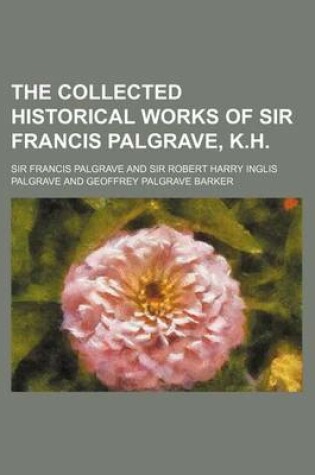 Cover of The Collected Historical Works of Sir Francis Palgrave, K.H.