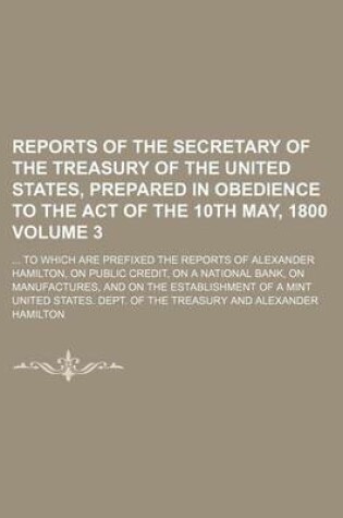 Cover of Reports of the Secretary of the Treasury of the United States, Prepared in Obedience to the Act of the 10th May, 1800; To Which Are Prefixed the Reports of Alexander Hamilton, on Public Credit, on a National Bank, on Volume 3