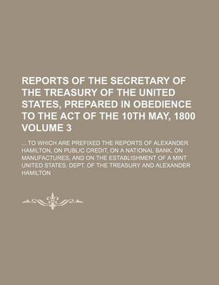 Book cover for Reports of the Secretary of the Treasury of the United States, Prepared in Obedience to the Act of the 10th May, 1800; To Which Are Prefixed the Reports of Alexander Hamilton, on Public Credit, on a National Bank, on Volume 3