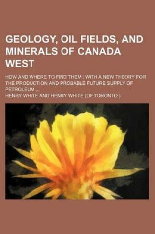 Cover of Geology, Oil Fields, and Minerals of Canada West; How and Where to Find Them with a New Theory for the Production and Probable Future Supply of Petroleum