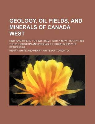 Book cover for Geology, Oil Fields, and Minerals of Canada West; How and Where to Find Them with a New Theory for the Production and Probable Future Supply of Petroleum