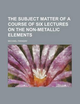 Book cover for The Subject Matter of a Course of Six Lectures on the Non-Metallic Elements