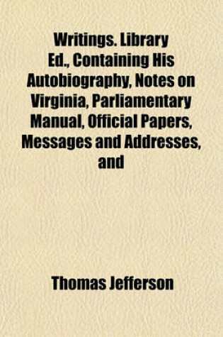 Cover of Writings. Library Ed., Containing His Autobiography, Notes on Virginia, Parliamentary Manual, Official Papers, Messages and Addresses, and