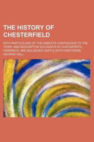 Cover of The History of Chesterfield; With Particulars of the Hamlets Contiguous to the Town, and Descriptive Accounts of Chatsworth, Hardwick, and Bolsover Castle [With Additions]