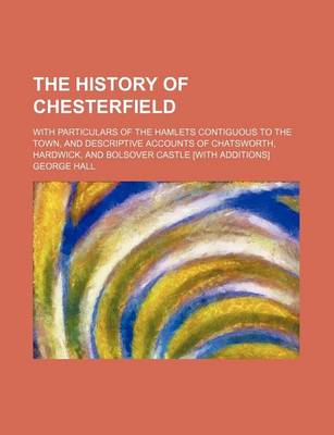 Book cover for The History of Chesterfield; With Particulars of the Hamlets Contiguous to the Town, and Descriptive Accounts of Chatsworth, Hardwick, and Bolsover Castle [With Additions]