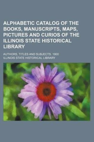 Cover of Alphabetic Catalog of the Books, Manuscripts, Maps, Pictures and Curios of the Illinois State Historical Library; Authors, Titles and Subjects. 1900