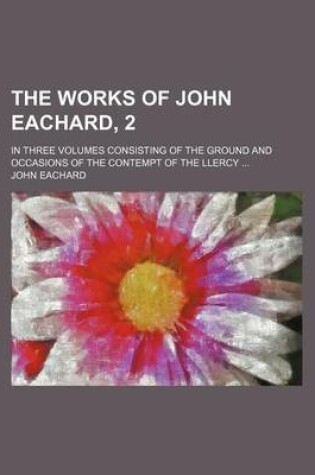 Cover of The Works of John Eachard, 2; In Three Volumes Consisting of the Ground and Occasions of the Contempt of the Llercy