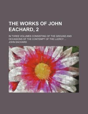 Book cover for The Works of John Eachard, 2; In Three Volumes Consisting of the Ground and Occasions of the Contempt of the Llercy