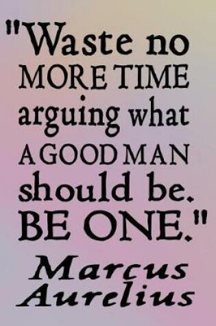 Cover of Waste No More Time Arguing What a Good Man Should Be. Be One - Marcus Aurelius