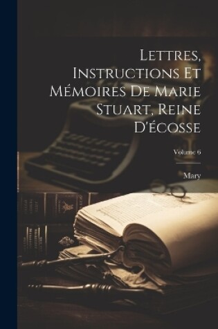 Cover of Lettres, Instructions Et Mémoires De Marie Stuart, Reine D'écosse; Volume 6