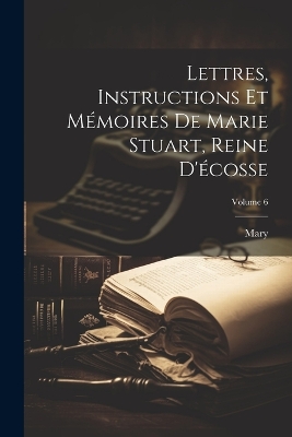 Book cover for Lettres, Instructions Et Mémoires De Marie Stuart, Reine D'écosse; Volume 6