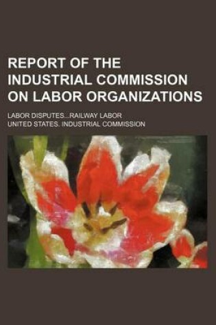 Cover of Report of the Industrial Commission on Labor Organizations; Labor Disputes...Railway Labor