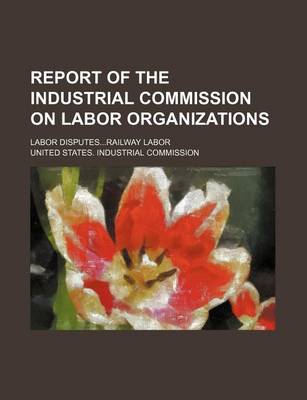 Book cover for Report of the Industrial Commission on Labor Organizations; Labor Disputes...Railway Labor