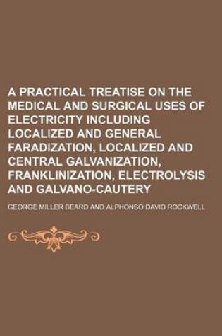 Cover of A Practical Treatise on the Medical and Surgical Uses of Electricity Including Localized and General Faradization, Localized and Central Galvanization, Franklinization, Electrolysis and Galvano-Cautery