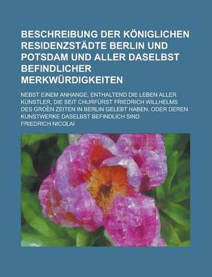 Book cover for Beschreibung Der Koniglichen Residenzstadte Berlin Und Potsdam Und Aller Daselbst Befindlicher Merkwurdigkeiten; Nebst Einem Anhange, Enthaltend Die Leben Aller Kunstler, Die Seit Churfurst Friedrich Willhelms Des Groe N Zeiten in