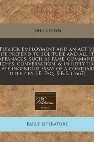 Cover of Publick Employment and an Active Life Prefer'd to Solitude and All Its Appanages, Such as Fame, Command, Riches, Conversation, & in Reply to a Late Ingenious Essay of a Contrary Title / By J.E. Esq, S.R.S. (1667)