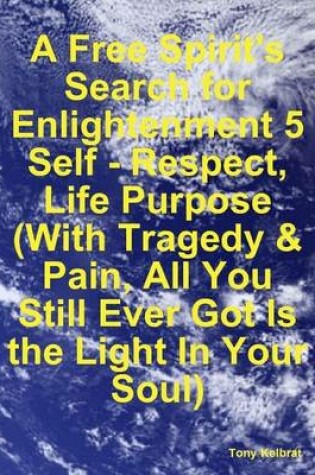 Cover of A Free Spirit's Search for Enlightenment 5: Self - Respect, Life Purpose (With Tragedy & Pain, All You Still Ever Got Is the Light In Your Soul)